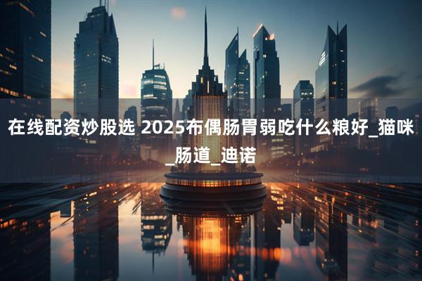 在线配资炒股选 2025布偶肠胃弱吃什么粮好_猫咪_肠道_迪诺
