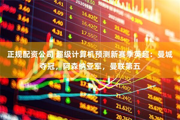 正规配资公司 超级计算机预测新赛季英超：曼城夺冠，阿森纳亚军，曼联第五