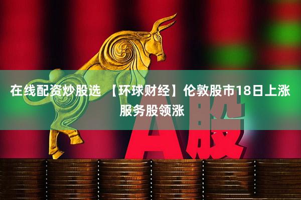 在线配资炒股选 【环球财经】伦敦股市18日上涨 服务股领涨