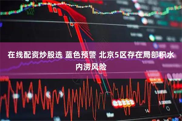 在线配资炒股选 蓝色预警 北京5区存在局部积水内涝风险