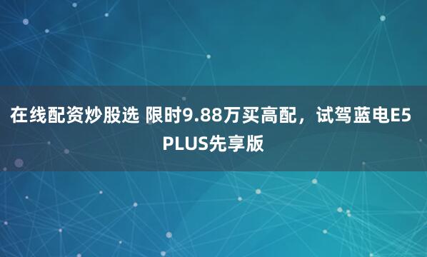 在线配资炒股选 限时9.88万买高配，试驾蓝电E5 PLUS先享版