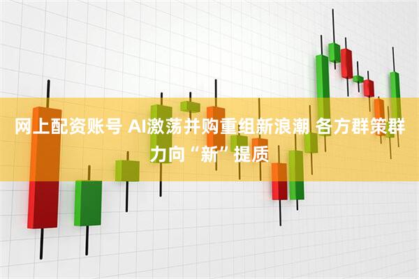 网上配资账号 AI激荡并购重组新浪潮 各方群策群力向“新”提质