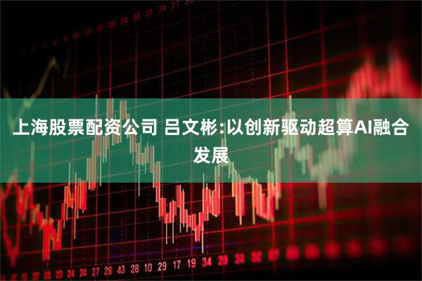 上海股票配资公司 吕文彬:以创新驱动超算AI融合发展