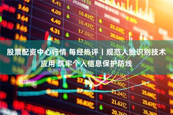 股票配资中心行情 每经热评丨规范人脸识别技术应用 筑牢个人信息保护防线