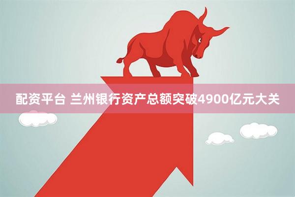 配资平台 兰州银行资产总额突破4900亿元大关