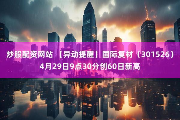 炒股配资网站 【异动提醒】国际复材（301526）4月29日9点30分创60日新高