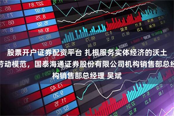 股票开户证券配资平台 扎根服务实体经济的沃土 记全国劳动模范，国泰海通证券股份有限公司机构销售部总经理 吴斌