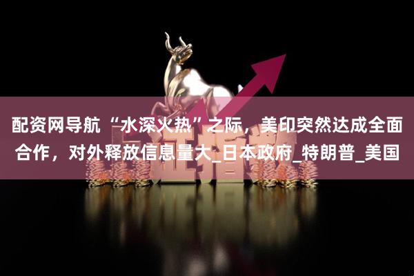 配资网导航 “水深火热”之际，美印突然达成全面合作，对外释放信息量大_日本政府_特朗普_美国