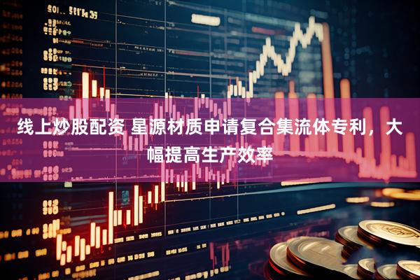 线上炒股配资 星源材质申请复合集流体专利，大幅提高生产效率