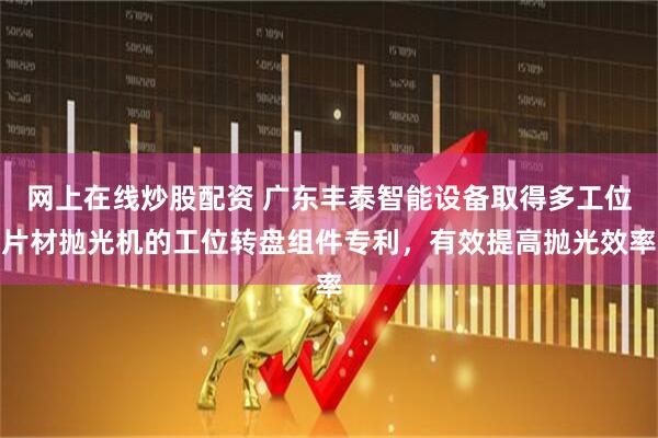 网上在线炒股配资 广东丰泰智能设备取得多工位片材抛光机的工位转盘组件专利，有效提高抛光效率
