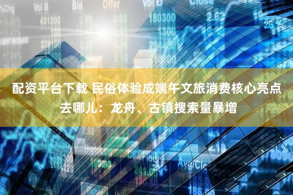 配资平台下载 民俗体验成端午文旅消费核心亮点 去哪儿：龙舟、古镇搜索量暴增