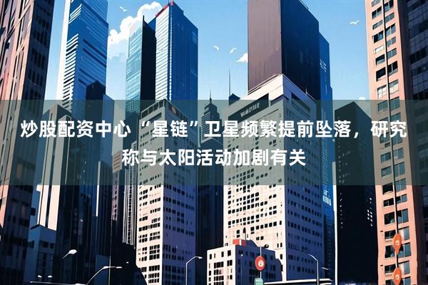 炒股配资中心 “星链”卫星频繁提前坠落，研究称与太阳活动加剧有关
