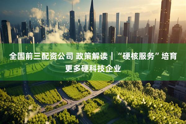 全国前三配资公司 政策解读｜“硬核服务”培育更多硬科技企业