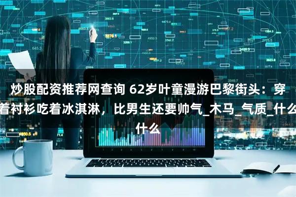 炒股配资推荐网查询 62岁叶童漫游巴黎街头：穿着衬衫吃着冰淇淋，比男生还要帅气_木马_气质_什么