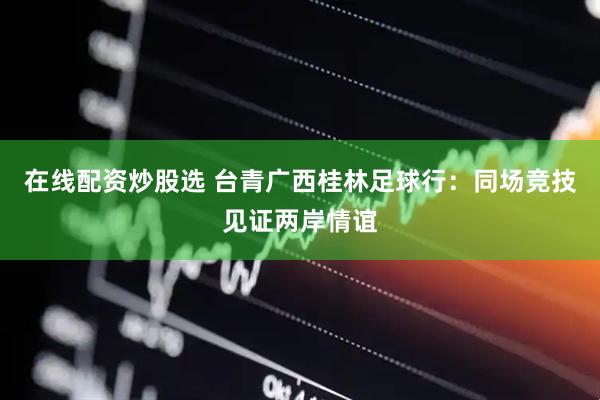 在线配资炒股选 台青广西桂林足球行：同场竞技见证两岸情谊