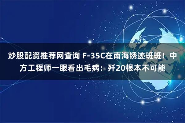 炒股配资推荐网查询 F-35C在南海锈迹斑斑!中方工程师一眼看出毛病:歼20根本不可能