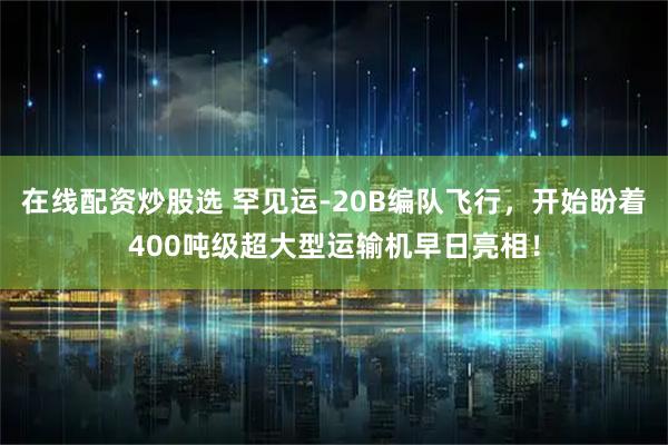 在线配资炒股选 罕见运-20B编队飞行，开始盼着400吨级超大型运输机早日亮相！