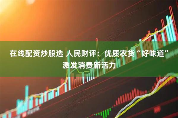 在线配资炒股选 人民财评：优质农货“好味道”激发消费新活力