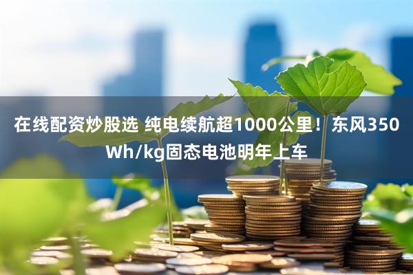 在线配资炒股选 纯电续航超1000公里！东风350Wh/kg固态电池明年上车