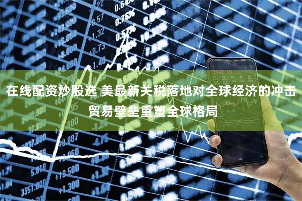 在线配资炒股选 美最新关税落地对全球经济的冲击 贸易壁垒重塑全球格局