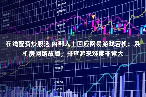 在线配资炒股选 内部人士回应网易游戏宕机：系机房网络故障，排查起来难度非常大