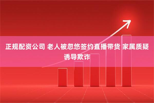 正规配资公司 老人被忽悠签约直播带货 家属质疑诱导欺诈