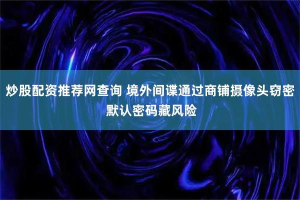 炒股配资推荐网查询 境外间谍通过商铺摄像头窃密 默认密码藏风险