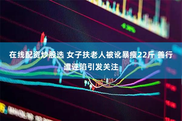 在线配资炒股选 女子扶老人被讹暴瘦22斤 善行遭诬陷引发关注