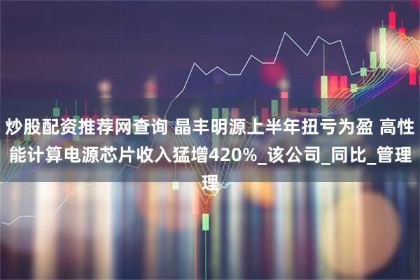 炒股配资推荐网查询 晶丰明源上半年扭亏为盈 高性能计算电源芯片收入猛增420%_该公司_同比_管理