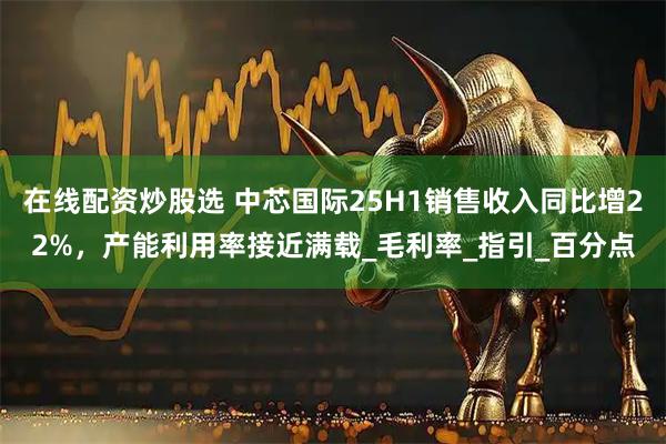 在线配资炒股选 中芯国际25H1销售收入同比增22%，产能利用率接近满载_毛利率_指引_百分点