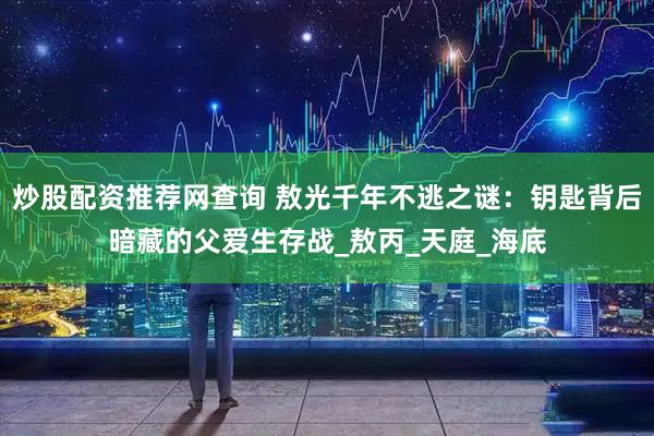 炒股配资推荐网查询 敖光千年不逃之谜：钥匙背后暗藏的父爱生存战_敖丙_天庭_海底