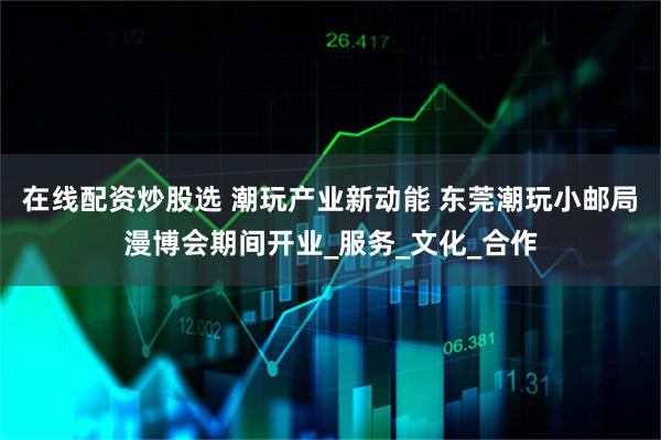 在线配资炒股选 潮玩产业新动能 东莞潮玩小邮局漫博会期间开业_服务_文化_合作