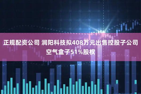 正规配资公司 润阳科技拟408万元出售控股子公司空气盒子51%股权