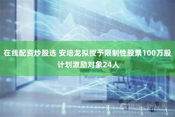 在线配资炒股选 安培龙拟授予限制性股票100万股 计划激励对象24人