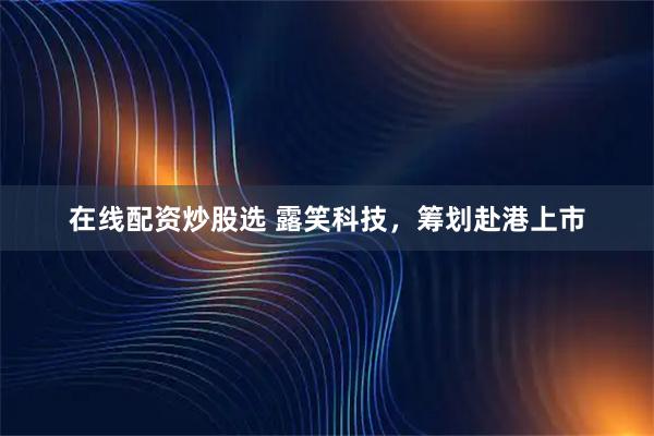 在线配资炒股选 露笑科技，筹划赴港上市