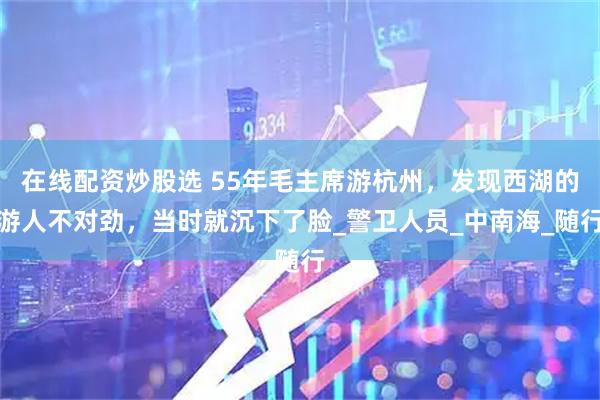 在线配资炒股选 55年毛主席游杭州，发现西湖的游人不对劲，当时就沉下了脸_警卫人员_中南海_随行