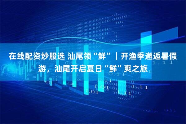 在线配资炒股选 汕尾领“鲜”｜开渔季邂逅暑假游，汕尾开启夏日“鲜”爽之旅
