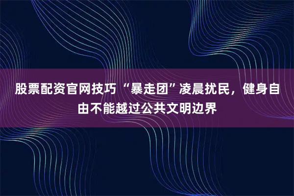 股票配资官网技巧 “暴走团”凌晨扰民，健身自由不能越过公共文明边界