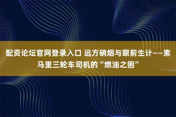 配资论坛官网登录入口 远方硝烟与眼前生计——索马里三轮车司机的“燃油之困”