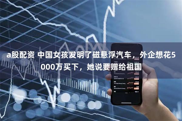 a股配资 中国女孩发明了磁悬浮汽车，外企想花5000万买下，她说要赠给祖国