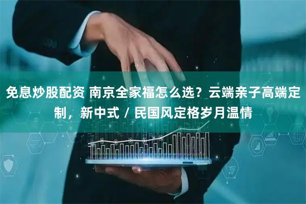 免息炒股配资 南京全家福怎么选？云端亲子高端定制，新中式 / 民国风定格岁月温情