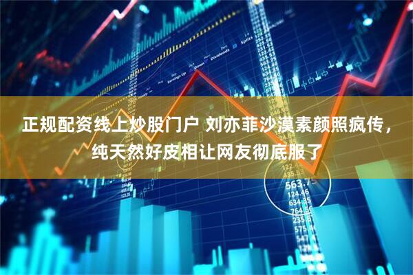 正规配资线上炒股门户 刘亦菲沙漠素颜照疯传，纯天然好皮相让网友彻底服了