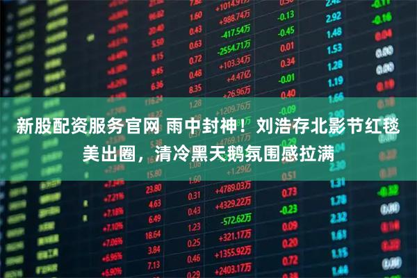 新股配资服务官网 雨中封神！刘浩存北影节红毯美出圈，清冷黑天鹅氛围感拉满