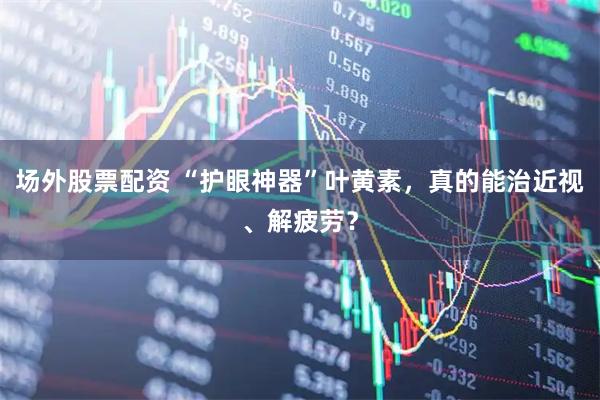 场外股票配资 “护眼神器”叶黄素，真的能治近视、解疲劳？