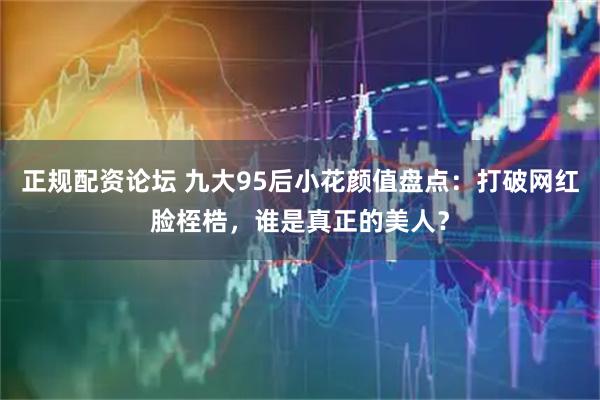 正规配资论坛 九大95后小花颜值盘点：打破网红脸桎梏，谁是真正的美人？