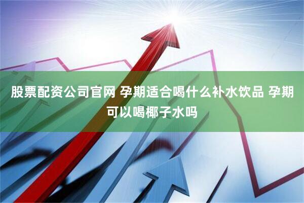股票配资公司官网 孕期适合喝什么补水饮品 孕期可以喝椰子水吗