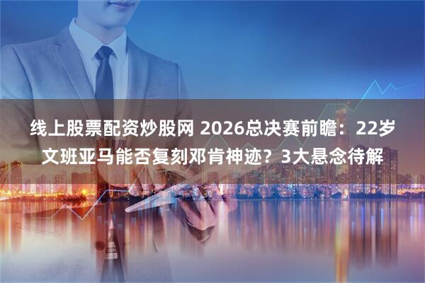 线上股票配资炒股网 2026总决赛前瞻：22岁文班亚马能否复刻邓肯神迹？3大悬念待解