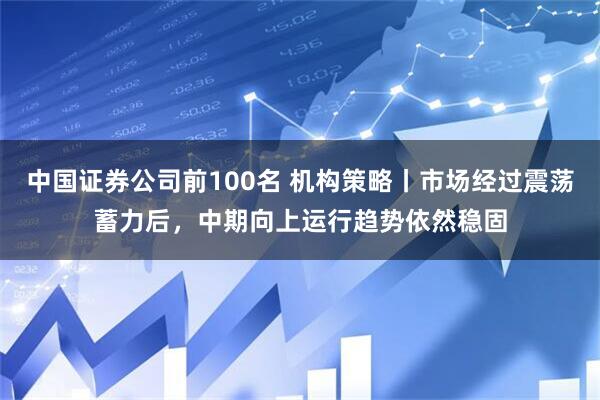 中国证券公司前100名 机构策略丨市场经过震荡蓄力后,中期向上运行趋势依然稳固
