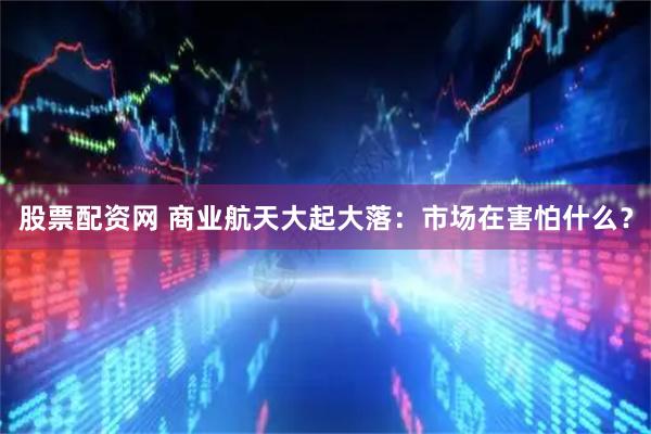 股票配资网 商业航天大起大落:市场在害怕什么?