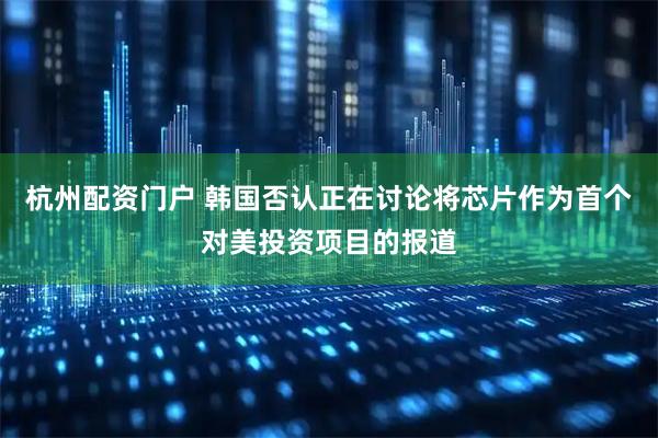 杭州配资门户 韩国否认正在讨论将芯片作为首个对美投资项目的报道